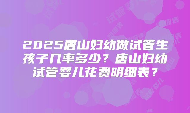 2025唐山妇幼做试管生孩子几率多少？唐山妇幼试管婴儿花费明细表？