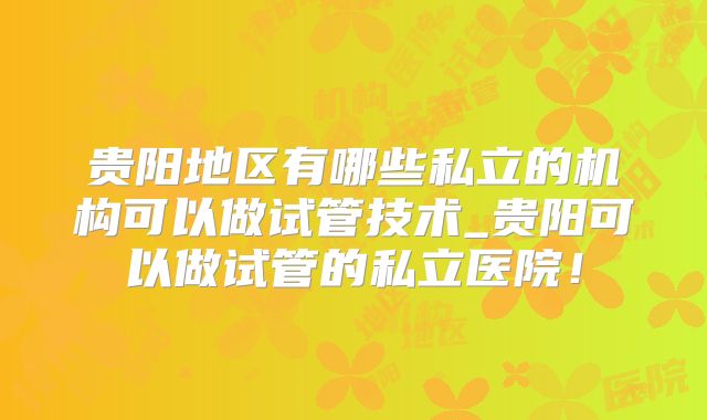 贵阳地区有哪些私立的机构可以做试管技术_贵阳可以做试管的私立医院！