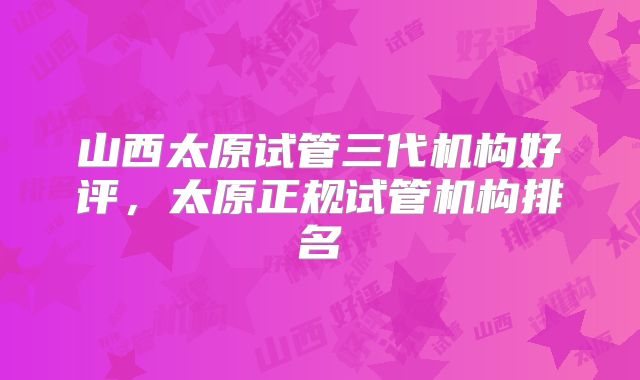 山西太原试管三代机构好评，太原正规试管机构排名
