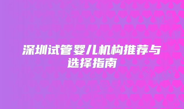 深圳试管婴儿机构推荐与选择指南