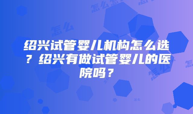 绍兴试管婴儿机构怎么选?绍兴有做试管婴儿的医院吗?