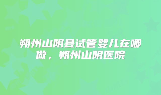 朔州山阴县试管婴儿在哪做，朔州山阴医院