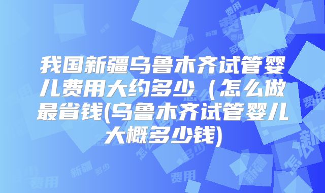 我国新疆乌鲁木齐试管婴儿费用大约多少（怎么做最省钱(乌鲁木齐试管婴儿大概多少钱)
