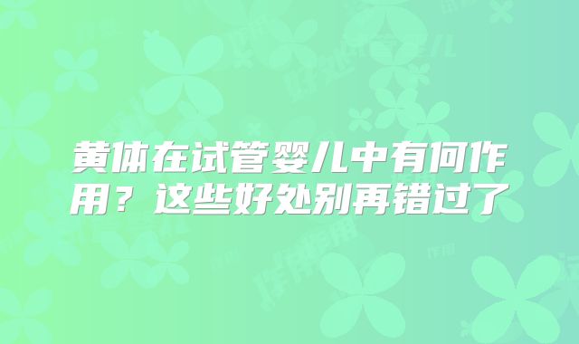 黄体在试管婴儿中有何作用？这些好处别再错过了