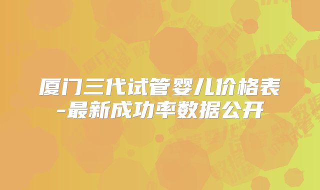厦门三代试管婴儿价格表-最新成功率数据公开