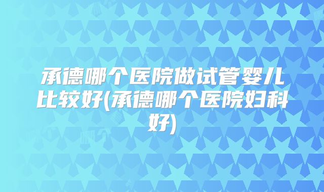 承德哪个医院做试管婴儿比较好(承德哪个医院妇科好)