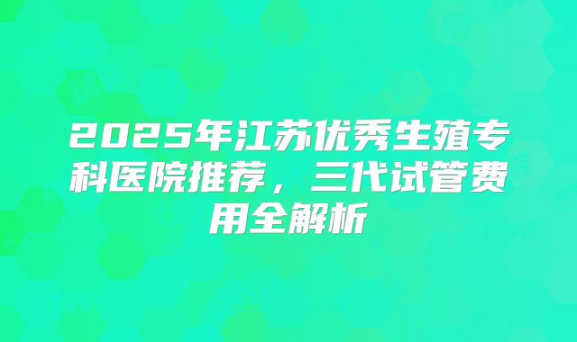 2025年江苏优秀生殖专科医院推荐，三代试管费用全解析