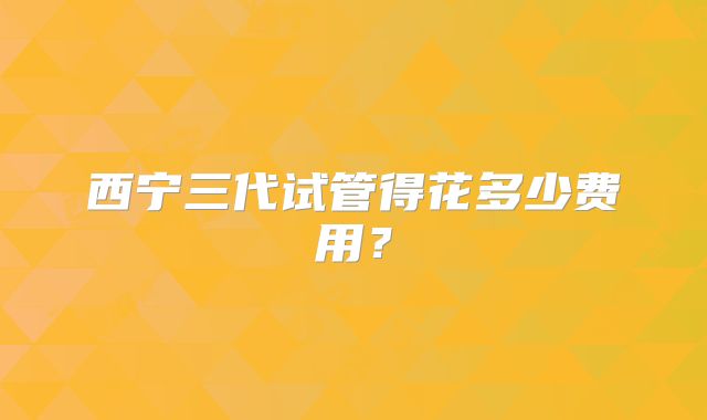 西宁三代试管得花多少费用？
