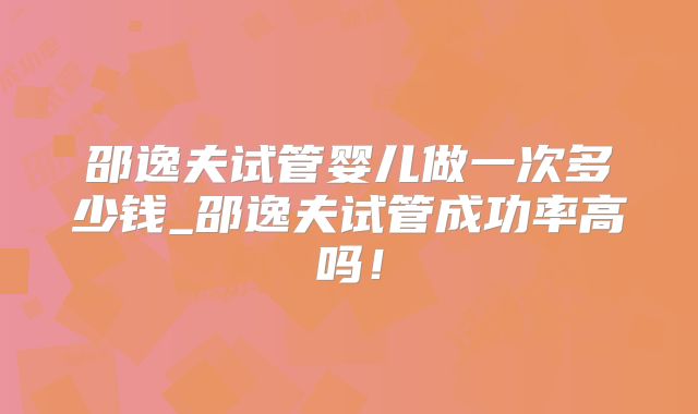 邵逸夫试管婴儿做一次多少钱_邵逸夫试管成功率高吗！
