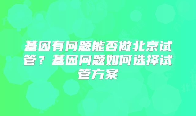基因有问题能否做北京试管？基因问题如何选择试管方案
