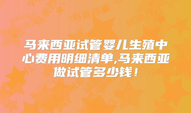 马来西亚试管婴儿生殖中心费用明细清单,马来西亚做试管多少钱！