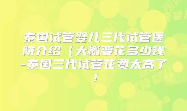 泰国试管婴儿三代试管医院介绍（大概要花多少钱-泰国三代试管花费太高了！
