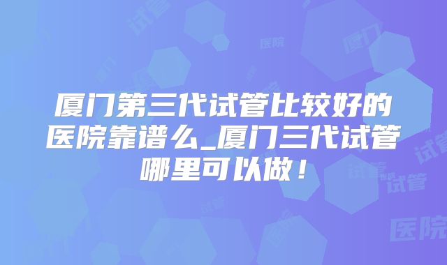 厦门第三代试管比较好的医院靠谱么_厦门三代试管哪里可以做!