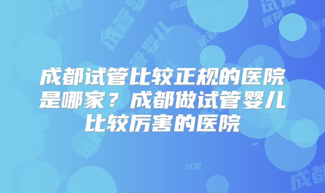 成都试管比较正规的医院是哪家？成都做试管婴儿比较厉害的医院