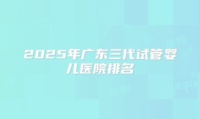 2025年广东三代试管婴儿医院排名