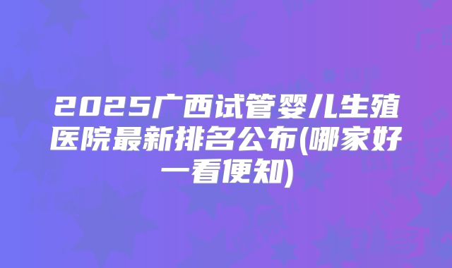 2025广西试管婴儿生殖医院最新排名公布(哪家好一看便知)