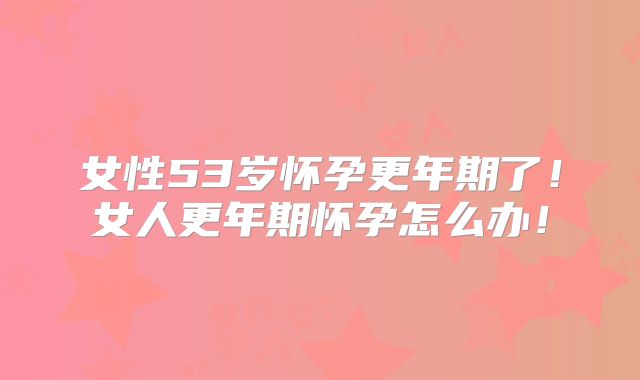 女性53岁怀孕更年期了!女人更年期怀孕怎么办!