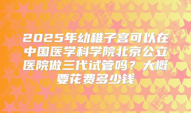 2025年幼稚子宫可以在中国医学科学院北京公立医院做三代试管吗？大概要花费多少钱