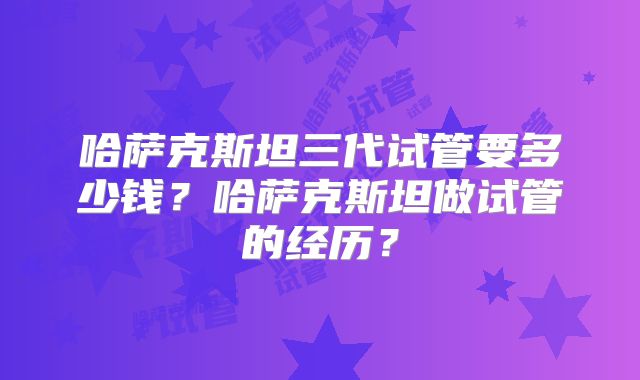 哈萨克斯坦三代试管要多少钱?哈萨克斯坦做试管的经历?