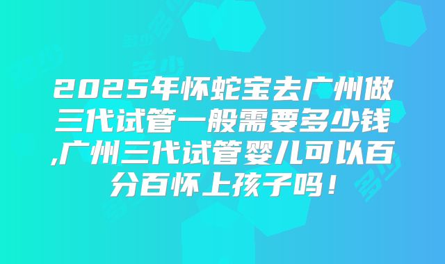 2025年怀蛇宝去广州做三代试管一般需要多少钱,广州三代试管婴儿可以百分百怀上孩子吗！