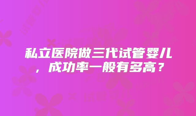 私立医院做三代试管婴儿，成功率一般有多高？