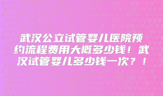 武汉公立试管婴儿医院预约流程费用大概多少钱！武汉试管婴儿多少钱一次？！