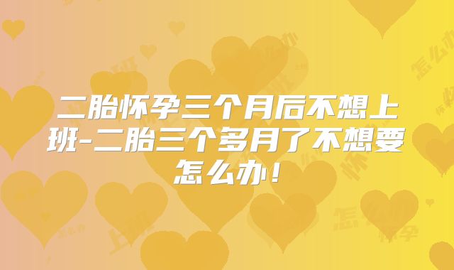 二胎怀孕三个月后不想上班-二胎三个多月了不想要怎么办!