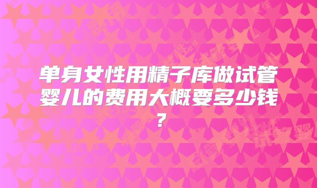 单身女性用精子库做试管婴儿的费用大概要多少钱？