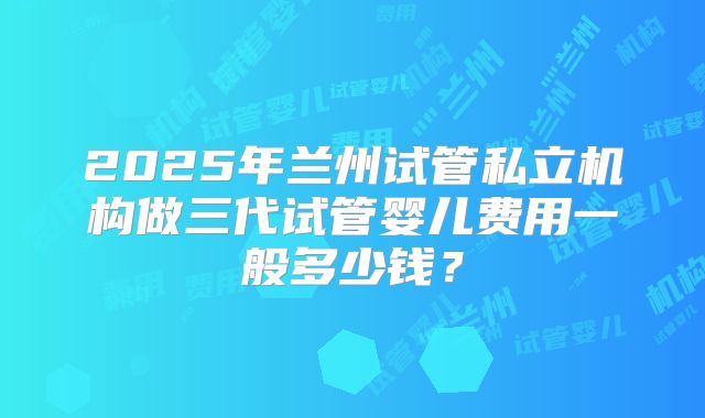 2025年兰州试管私立机构做三代试管婴儿费用一般多少钱？