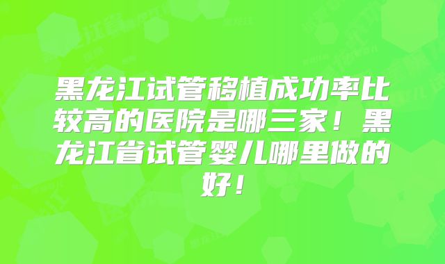 黑龙江试管移植成功率比较高的医院是哪三家！黑龙江省试管婴儿哪里做的好！
