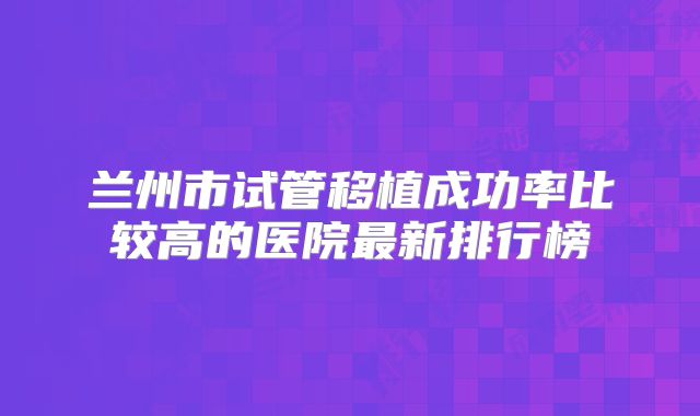 兰州市试管移植成功率比较高的医院最新排行榜