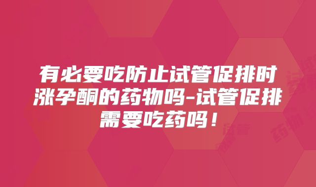 有必要吃防止试管促排时涨孕酮的药物吗-试管促排需要吃药吗！