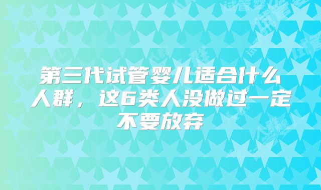 第三代试管婴儿适合什么人群，这6类人没做过一定不要放弃