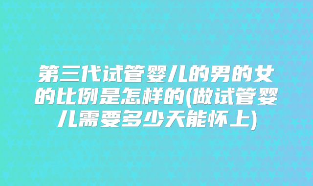 第三代试管婴儿的男的女的比例是怎样的(做试管婴儿需要多少天能怀上)