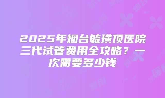 2025年烟台毓璜顶医院三代试管费用全攻略？一次需要多少钱