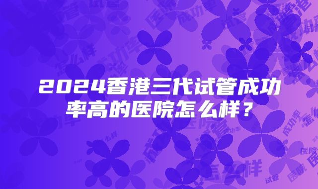 2024香港三代试管成功率高的医院怎么样?