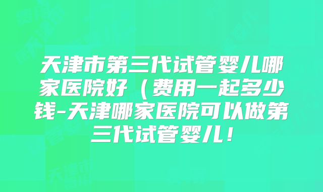 天津市第三代试管婴儿哪家医院好(费用一起多少钱-天津哪家医院可以做第三代试管婴儿!