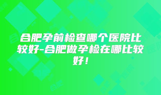 合肥孕前检查哪个医院比较好-合肥做孕检在哪比较好！