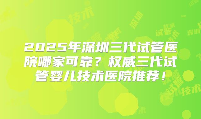 2025年深圳三代试管医院哪家可靠？权威三代试管婴儿技术医院推荐！