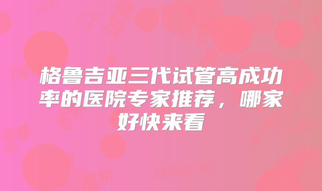 格鲁吉亚三代试管高成功率的医院专家推荐,哪家好快来看