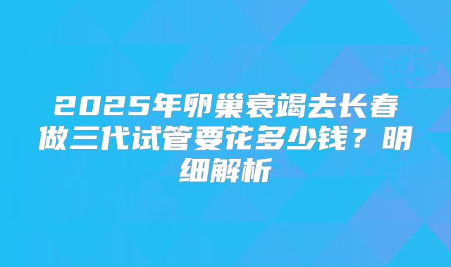 2025年卵巢衰竭去长春做三代试管要花多少钱？明细解析