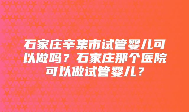 石家庄辛集市试管婴儿可以做吗？石家庄那个医院可以做试管婴儿？
