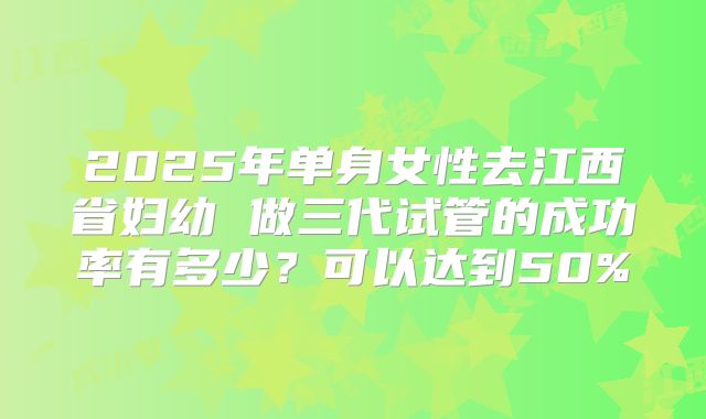 2025年单身女性去江西省妇幼 做三代试管的成功率有多少？可以达到50%
