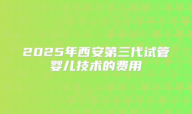 2025年西安第三代试管婴儿技术的费用