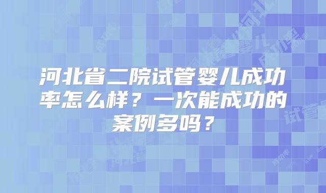 河北省二院试管婴儿成功率怎么样?一次能成功的案例多吗?