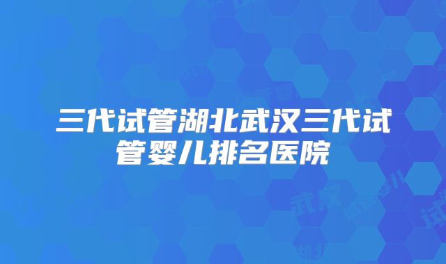 三代试管湖北武汉三代试管婴儿排名医院