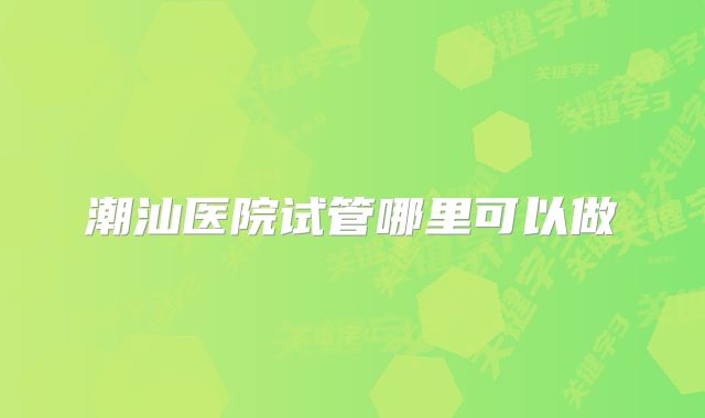 潮汕医院试管哪里可以做
