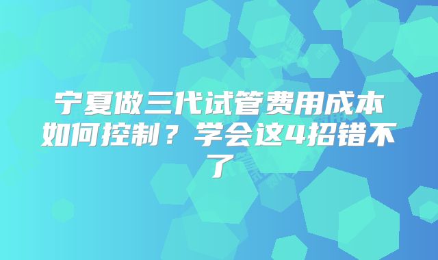 宁夏做三代试管费用成本如何控制？学会这4招错不了
