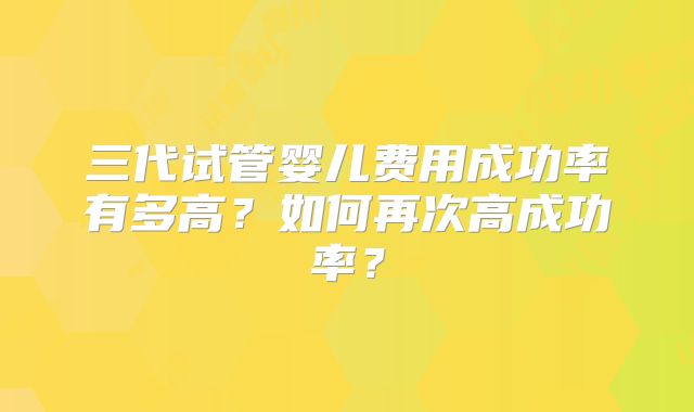 三代试管婴儿费用成功率有多高？如何再次高成功率？