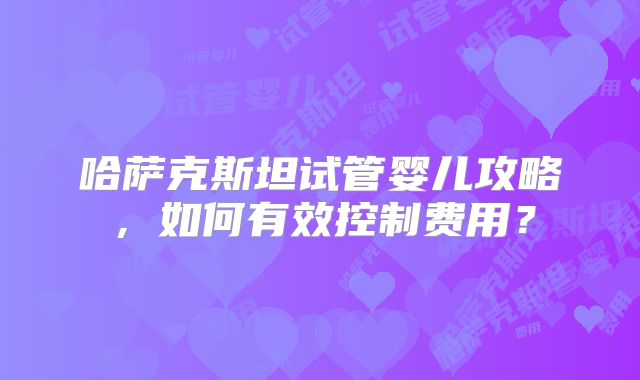哈萨克斯坦试管婴儿攻略，如何有效控制费用？